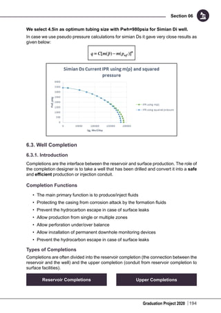 Graduation Project 2020
Section 06
194
We select 4.5in as optimum tubing size with Pwh=980psia for Simian Di well.
In case we use pseudo pressure calculations for simian Ds it gave very close results as
given below:
6.3. Well Completion
6.3.1. Introduction
Completions are the interface between the reservoir and surface production. The role of
the completion designer is to take a well that has been drilled and convert it into a safe
and efficient production or injection conduit.
Completion Functions
•	 The main primary function is to produce/inject fluids
•	 Protecting the casing from corrosion attack by the formation fluids
•	 Prevent the hydrocarbon escape in case of surface leaks
•	 Allow production from single or multiple zones
•	 Allow perforation under/over balance
•	 Allow installation of permanent downhole monitoring devices
•	 Prevent the hydrocarbon escape in case of surface leaks
Types of Completions
Completions are often divided into the reservoir completion (the connection between the
reservoir and the well) and the upper completion (conduit from reservoir completion to
surface facilities).
Reservoir Completions Upper Completions
 