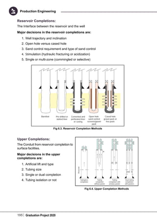 195 Graduation Project 2020
Production Engineering
Reservoir Completions:
The Interface between the reservoir and the well
Major decisions in the reservoir completions are:
1.	Well trajectory and inclination
2.	Open hole versus cased hole
3.	Sand control requirement and type of sand control
4.	 Stimulation (hydraulic fracturing or acidization)
5.	Single or multi-zone (commingled or selective)
Fig 6.3. Reservoir Completion Methods
Upper Completions:
The Conduit from reservoir completion to
surface facilities.
Major decisions in the upper
completions are:
1.	Artificial lift and type
2.	Tubing size
3.	Single or dual completion
4.	Tubing isolation or not
Fig 6.4. Upper Completion Methods
 