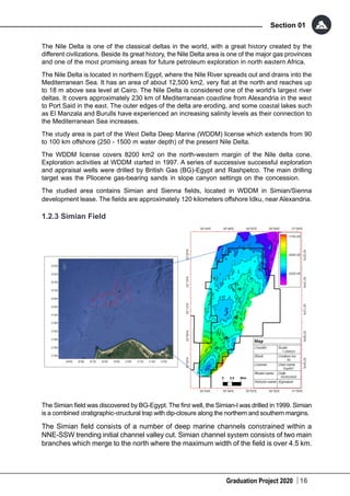 Graduation Project 2020
Section 01
16
The Nile Delta is one of the classical deltas in the world, with a great history created by the
different civilizations. Beside its great history, the Nile Delta area is one of the major gas provinces
and one of the most promising areas for future petroleum exploration in north eastern Africa.
The Nile Delta is located in northern Egypt, where the Nile River spreads out and drains into the
Mediterranean Sea. It has an area of about 12,500 km2, very flat at the north and reaches up
to 18 m above sea level at Cairo. The Nile Delta is considered one of the world’s largest river
deltas. It covers approximately 230 km of Mediterranean coastline from Alexandria in the west
to Port Said in the east. The outer edges of the delta are eroding, and some coastal lakes such
as El Manzala and Burulls have experienced an increasing salinity levels as their connection to
the Mediterranean Sea increases.
The study area is part of the West Delta Deep Marine (WDDM) license which extends from 90
to 100 km offshore (250 - 1500 m water depth) of the present Nile Delta.
The WDDM license covers 8200 km2 on the north-western margin of the Nile delta cone.
Exploration activities at WDDM started in 1997. A series of successive successful exploration
and appraisal wells were drilled by British Gas (BG)-Egypt and Rashpetco. The main drilling
target was the Pliocene gas-bearing sands in slope canyon settings on the concession.
The studied area contains Simian and Sienna fields, located in WDDM in Simian/Sienna
development lease. The fields are approximately 120 kilometers offshore Idku, near Alexandria.
1.2.3 Simian Field
The Simian field was discovered by BG-Egypt. The first well, the Simian-l was drilled in 1999. Simian
is a combined stratigraphic-structural trap with dip-closure along the northern and southern margins.
The Simian field consists of a number of deep marine channels constrained within a
NNE-SSW trending initial channel valley cut. Simian channel system consists of two main
branches which merge to the north where the maximum width of the field is over 4.5 km.
 