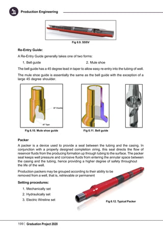 199 Graduation Project 2020
Production Engineering
Fig 6.9. SSSV
Re-Entry Guide:
A Re-Entry Guide generally takes one of two forms:
1.	Bell guide 2.	Mule shoe
The bell guide has a 45 degree lead in taper to allow easy re-entry into the tubing of well.
The mule shoe guide is essentially the same as the bell guide with the exception of a
large 45 degree shoulder.
Packer
A packer is a device used to provide a seal between the tubing and the casing. In
conjunction with a properly designed completion string, this seal directs the flow of
reservoir fluids from the producing formation up through tubing to the surface. The packer
seal keeps well pressure and corrosive fluids from entering the annular space between
the casing and the tubing, hence providing a higher degree of safety throughout
the life of the well.
Production packers may be grouped according to their ability to be
removed from a well, that is, retrievable or permanent
Setting procedures:
1.	Mechanically set
2.	Hydraulically set
3.	Electric Wireline set
Fig 6.10. Mule shoe guide Fig 6.11. Bell guide
Fig 6.12. Typical Packer
 