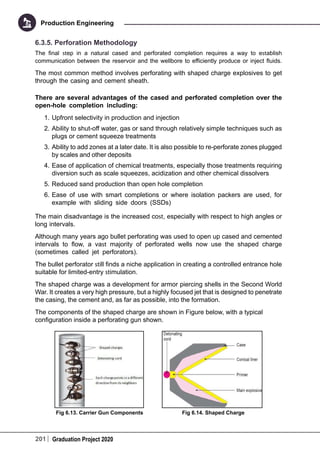 201 Graduation Project 2020
Production Engineering
6.3.5. Perforation Methodology
The final step in a natural cased and perforated completion requires a way to establish
communication between the reservoir and the wellbore to efficiently produce or inject fluids.
The most common method involves perforating with shaped charge explosives to get
through the casing and cement sheath.
There are several advantages of the cased and perforated completion over the
open-hole completion including:
1.	Upfront selectivity in production and injection
2.	Ability to shut-off water, gas or sand through relatively simple techniques such as
plugs or cement squeeze treatments
3.	Ability to add zones at a later date. It is also possible to re-perforate zones plugged
by scales and other deposits
4.	Ease of application of chemical treatments, especially those treatments requiring
diversion such as scale squeezes, acidization and other chemical dissolvers
5.	Reduced sand production than open hole completion
6.	Ease of use with smart completions or where isolation packers are used, for
example with sliding side doors (SSDs)
The main disadvantage is the increased cost, especially with respect to high angles or
long intervals.
Although many years ago bullet perforating was used to open up cased and cemented
intervals to flow, a vast majority of perforated wells now use the shaped charge
(sometimes called jet perforators).
The bullet perforator still finds a niche application in creating a controlled entrance hole
suitable for limited-entry stimulation.
The shaped charge was a development for armor piercing shells in the Second World
War. It creates a very high pressure, but a highly focused jet that is designed to penetrate
the casing, the cement and, as far as possible, into the formation.
The components of the shaped charge are shown in Figure below, with a typical
configuration inside a perforating gun shown.
Fig 6.13. Carrier Gun Components Fig 6.14. Shaped Charge
 
