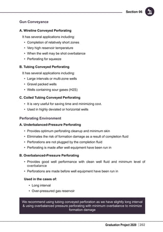 Graduation Project 2020
Section 06
202
Gun Conveyance
A. Wireline Conveyed Perforating
It has several applications including:
•	 Completion of relatively short zones
•	 Very high reservoir temperature
•	 When the well may be shot overbalance
•	 Perforating for squeeze
B. Tubing Conveyed Perforating
It has several applications including:
•	 Large intervals or multi-zone wells
•	 Gravel packed wells
•	 Wells containing sour gases (H2S)
C. Coiled Tubing Conveyed Perforating
•	 It is very useful for saving time and minimizing cost.
•	 Used in highly deviated or horizontal wells
Perforating Environment
A. Underbalanced-Pressure Perforating
•	 Provides optimum perforating cleanup and minimum skin
•	 Eliminates the risk of formation damage as a result of completion fluid
•	 Perforations are not plugged by the completion fluid
•	 Perforating is made after well equipment have been run in
B. Overbalanced-Pressure Perforating
•	 Provides good well performance with clean well fluid and minimum level of
overbalance
•	 Perforations are made before well equipment have been run in
Used in the cases of:
•	 Long interval
•	 Over-pressured gas reservoir
We recommend using tubing conveyed perforation as we have slightly long interval
& using overbalanced pressure perforating with minimum overbalance to minimize
formation damage
 