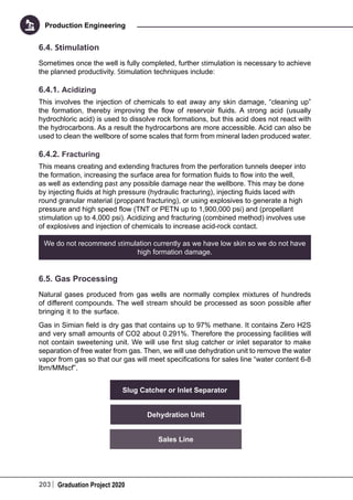 203 Graduation Project 2020
Production Engineering
6.4. Stimulation
Sometimes once the well is fully completed, further stimulation is necessary to achieve
the planned productivity. Stimulation techniques include:
6.4.1. Acidizing
This involves the injection of chemicals to eat away any skin damage, “cleaning up”
the formation, thereby improving the flow of reservoir fluids. A strong acid (usually
hydrochloric acid) is used to dissolve rock formations, but this acid does not react with
the hydrocarbons. As a result the hydrocarbons are more accessible. Acid can also be
used to clean the wellbore of some scales that form from mineral laden produced water.
6.4.2. Fracturing
This means creating and extending fractures from the perforation tunnels deeper into
the formation, increasing the surface area for formation fluids to flow into the well,
as well as extending past any possible damage near the wellbore. This may be done
by injecting fluids at high pressure (hydraulic fracturing), injecting fluids laced with
round granular material (proppant fracturing), or using explosives to generate a high
pressure and high speed flow (TNT or PETN up to 1,900,000 psi) and (propellant
stimulation up to 4,000 psi). Acidizing and fracturing (combined method) involves use
of explosives and injection of chemicals to increase acid-rock contact.
We do not recommend stimulation currently as we have low skin so we do not have
high formation damage.
6.5. Gas Processing
Natural gases produced from gas wells are normally complex mixtures of hundreds
of different compounds. The well stream should be processed as soon possible after
bringing it to the surface.
Gas in Simian field is dry gas that contains up to 97% methane. It contains Zero H2S
and very small amounts of CO2 about 0.291%. Therefore the processing facilities will
not contain sweetening unit. We will use first slug catcher or inlet separator to make
separation of free water from gas. Then, we will use dehydration unit to remove the water
vapor from gas so that our gas will meet specifications for sales line “water content 6-8
lbm/MMscf”.
Slug Catcher or Inlet Separator
Dehydration Unit
Sales Line
 