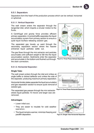 Graduation Project 2020
Section 06
204
6.5.1. Separators
Separators form the heart of the production process which can be vertical, horizontal
or spherical.
6.5.1.1. Vertical Separator
The welt stream enters the separator through the
tangential inlet, which imparts a circular motion to the
fluids.
A Centrifugal and gravity force provides efficient
primary separation. A conical baffle separates the liquid
accumulation system from primary section to ensure a
quiet liquid Surface releasing solution gas.
The separated gas travels up ward through the
secondary separation section where the heavier
entrained liquid particles settle out.
The gas flows through the mist extractor and particles
accumulate until sufficient weight to fall into the liquid
accumulation section. Sediments enter the separator
and accumulate in the bottom and flushed out through
the drain connection.
6.5.1.2. Horizontal Separator:
Single Tube:
The well stream enters through the inlet and strikes an
angle baffle or dished deflector and strikes the side of
the separator, producing maximum primary separation.
Horizontal divider plates separate the liquid accumulation
and gas separation section to ensure quick removal of
solution gas.
The separated gas passes through the mist extractor
where liquid particles 10 micron and larger size are
removed.
Advantages:
•	 Lower initial cost.
•	 They are easier to insulate for cold weather
operation.
•	 The liquid remains warmer, minimize freezing and
paraffin deposition.
Fig 6.13. Three Phase Vertical Separator
Fig 6.14. Three Phase Horizontal Separator
Fig 6.15. Single Tube Horizontal Separator
 