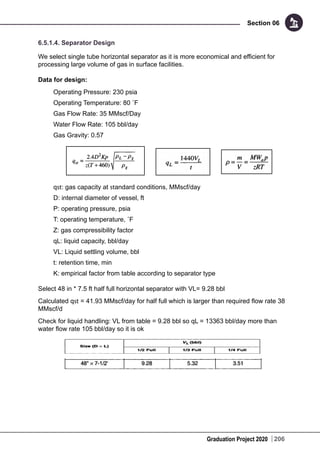 Graduation Project 2020
Section 06
206
6.5.1.4. Separator Design
We select single tube horizontal separator as it is more economical and efficient for
processing large volume of gas in surface facilities.
Data for design:
Operating Pressure: 230 psia
Operating Temperature: 80 ˚F
Gas Flow Rate: 35 MMscf/Day
Water Flow Rate: 105 bbl/day
Gas Gravity: 0.57
qst: gas capacity at standard conditions, MMscf/day
D: internal diameter of vessel, ft
P: operating pressure, psia
T: operating temperature, ˚F
Z: gas compressibility factor
qL: liquid capacity, bbl/day
VL: Liquid settling volume, bbl
t: retention time, min
K: empirical factor from table according to separator type
Select 48 in * 7.5 ft half full horizontal separator with VL= 9.28 bbl
Calculated qst = 41.93 MMscf/day for half full which is larger than required flow rate 38
MMscf/d
Check for liquid handling: VL from table = 9.28 bbl so qL = 13363 bbl/day more than
water flow rate 105 bbl/day so it is ok
 