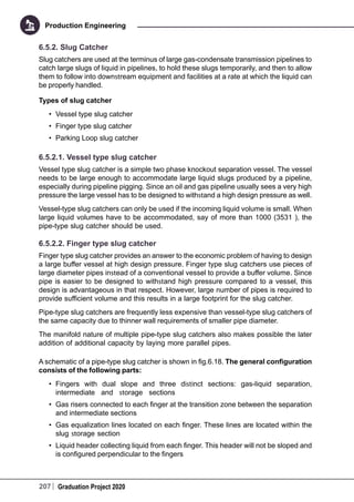 207 Graduation Project 2020
Production Engineering
6.5.2. Slug Catcher
Slug catchers are used at the terminus of large gas-condensate transmission pipelines to
catch large slugs of liquid in pipelines, to hold these slugs temporarily, and then to allow
them to follow into downstream equipment and facilities at a rate at which the liquid can
be properly handled.
Types of slug catcher
•	 Vessel type slug catcher
•	 Finger type slug catcher
•	 Parking Loop slug catcher
6.5.2.1. Vessel type slug catcher
Vessel type slug catcher is a simple two phase knockout separation vessel. The vessel
needs to be large enough to accommodate large liquid slugs produced by a pipeline,
especially during pipeline pigging. Since an oil and gas pipeline usually sees a very high
pressure the large vessel has to be designed to withstand a high design pressure as well.
Vessel-type slug catchers can only be used if the incoming liquid volume is small. When
large liquid volumes have to be accommodated, say of more than 1000 (3531 ), the
pipe-type slug catcher should be used.
6.5.2.2. Finger type slug catcher
Finger type slug catcher provides an answer to the economic problem of having to design
a large buffer vessel at high design pressure. Finger type slug catchers use pieces of
large diameter pipes instead of a conventional vessel to provide a buffer volume. Since
pipe is easier to be designed to withstand high pressure compared to a vessel, this
design is advantageous in that respect. However, large number of pipes is required to
provide sufficient volume and this results in a large footprint for the slug catcher.
Pipe-type slug catchers are frequently less expensive than vessel-type slug catchers of
the same capacity due to thinner wall requirements of smaller pipe diameter.
The manifold nature of multiple pipe-type slug catchers also makes possible the later
addition of additional capacity by laying more parallel pipes.
A schematic of a pipe-type slug catcher is shown in fig.6.18. The general configuration
consists of the following parts:
•	 Fingers with dual slope and three distinct sections: gas-liquid separation,
intermediate and storage sections
•	 Gas risers connected to each finger at the transition zone between the separation
and intermediate sections
•	 Gas equalization lines located on each finger. These lines are located within the
slug storage section
•	 Liquid header collecting liquid from each finger. This header will not be sloped and
is configured perpendicular to the fingers
 