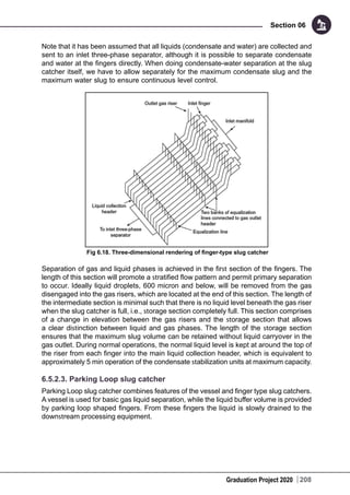 Graduation Project 2020
Section 06
208
Note that it has been assumed that all liquids (condensate and water) are collected and
sent to an inlet three-phase separator, although it is possible to separate condensate
and water at the fingers directly. When doing condensate-water separation at the slug
catcher itself, we have to allow separately for the maximum condensate slug and the
maximum water slug to ensure continuous level control.
Fig 6.18. Three-dimensional rendering of finger-type slug catcher
Separation of gas and liquid phases is achieved in the first section of the fingers. The
length of this section will promote a stratified flow pattern and permit primary separation
to occur. Ideally liquid droplets, 600 micron and below, will be removed from the gas
disengaged into the gas risers, which are located at the end of this section. The length of
the intermediate section is minimal such that there is no liquid level beneath the gas riser
when the slug catcher is full, i.e., storage section completely full. This section comprises
of a change in elevation between the gas risers and the storage section that allows
a clear distinction between liquid and gas phases. The length of the storage section
ensures that the maximum slug volume can be retained without liquid carryover in the
gas outlet. During normal operations, the normal liquid level is kept at around the top of
the riser from each finger into the main liquid collection header, which is equivalent to
approximately 5 min operation of the condensate stabilization units at maximum capacity.
6.5.2.3. Parking Loop slug catcher
Parking Loop slug catcher combines features of the vessel and finger type slug catchers.
A vessel is used for basic gas liquid separation, while the liquid buffer volume is provided
by parking loop shaped fingers. From these fingers the liquid is slowly drained to the
downstream processing equipment.
 