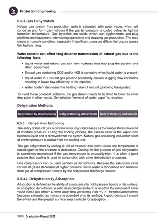 209 Graduation Project 2020
Production Engineering
6.5.3. Gas Dehydration
Natural gas stream from production wells is saturated with water vapor, which will
condense and form gas hydrates if the gas temperature is cooled below its hydrate
formation temperature. Gas hydrates are solids which can agglomerate and plug
pipelines and equipment, interrupting operations and stopping gas production. This may
create an unsafe condition, especially if significant pressure differential occurs across
the hydrate plug.
Water content can affect long-distance transmission of natural gas due to the
following facts:
•	 Liquid water and natural gas can form hydrates that may plug the pipeline and
other equipment.
•	 Natural gas containing CO2 and/or H2S is corrosive when liquid water is present.
•	 Liquid water in a natural gas pipeline potentially causes slugging flow conditions
resulting in lower flow efficiency of the pipeline.
•	 Water content decreases the heating value of natural gas being transported.
To avoid these potential problems, the gas stream needs to be dried to lower its water
dew point in other words, Dehydration “removal of water vapor” is required.
Dehydration Methods:
Dehydration by Direct Cooling Dehydration by Absorption Dehydration by Adsorption
6.5.3.1. Dehydration by Cooling
The ability of natural gas to contain water vapor decreases as the temperature is lowered
at constant pressure. During the cooling process, the excess water in the vapor state
becomes liquid and is removed from the system. Natural gas containing less water vapor
at low temperature is output from the cooling unit.
The gas dehydrated by cooling is still at its water dew point unless the temperature is
raised again or the pressure is decreased. Cooling for the purpose of gas dehydration
is sometimes economical if the gas temperature is unusually high. It is often a good
practice that cooling is used in conjunction with other dehydration processes.
Gas compressors can be used partially as dehydrators. Because the saturation water
content of gases decreases at higher pressure, some water is condensed and removed
from gas at compressor stations by the compressor discharge coolers.
6.5.3.2. Dehydration by Adsorption
Adsorption is defined as the ability of a substance to hold gases or liquids on its surface.
In adsorption dehydration, a solid desiccant (adsorbent) is used for the removal of water
vapor from a gas stream to meet water dew points less than -40°F. The desiccant material
becomes saturated as moisture is adsorbed onto its surface. A good desiccant should
therefore have the greatest surface area available for adsorption.
 