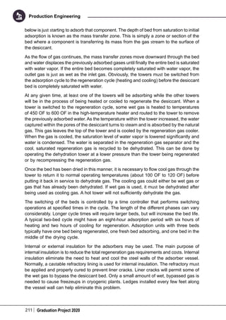 211 Graduation Project 2020
Production Engineering
below is just starting to adsorb that component. The depth of bed from saturation to initial
adsorption is known as the mass transfer zone. This is simply a zone or section of the
bed where a component is transferring its mass from the gas stream to the surface of
the desiccant.
As the flow of gas continues, the mass transfer zones move downward through the bed
and water displaces the previously adsorbed gases until finally the entire bed is saturated
with water vapor. If the entire bed becomes completely saturated with water vapor, the
outlet gas is just as wet as the inlet gas. Obviously, the towers must be switched from
the adsorption cycle to the regeneration cycle (heating and cooling) before the desiccant
bed is completely saturated with water.
At any given time, at least one of the towers will be adsorbing while the other towers
will be in the process of being heated or cooled to regenerate the desiccant. When a
tower is switched to the regeneration cycle, some wet gas is heated to temperatures
of 450 OF to 600 OF in the high-temperature heater and routed to the tower to remove
the previously adsorbed water. As the temperature within the tower increased, the water
captured within the pores of the desiccant turns to steam and is absorbed by the natural
gas. This gas leaves the top of the tower and is cooled by the regeneration gas cooler.
When the gas is cooled, the saturation level of water vapor is lowered significantly and
water is condensed. The water is separated in the regeneration gas separator and the
cool, saturated regeneration gas is recycled to be dehydrated. This can be done by
operating the dehydration tower at a lower pressure than the tower being regenerated
or by recompressing the regeneration gas.
Once the bed has been dried in this manner, it is necessary to flow cool gas through the
tower to return it to normal operating temperatures (about 100 OF to 120 OF) before
putting it back in service to dehydrate gas. The cooling gas could either be wet gas or
gas that has already been dehydrated. If wet gas is used, it must be dehydrated after
being used as cooling gas. A hot tower will not sufficiently dehydrate the gas.
The switching of the beds is controlled by a time controller that performs switching
operations at specified times in the cycle. The length of the different phases can vary
considerably. Longer cycle times will require larger beds, but will increase the bed life.
A typical two-bed cycle might have an eight-hour adsorption period with six hours of
heating and two hours of cooling for regeneration. Adsorption units with three beds
typically have one bed being regenerated, one fresh bed adsorbing, and one bed in the
middle of the drying cycle.
Internal or external insulation for the adsorbers may be used. The main purpose of
internal insulation is to reduce the total regeneration gas requirements and costs. Internal
insulation eliminate the need to heat and cool the steel walls of the adsorber vessel.
Normally, a castable refractory lining is used for internal insulation. The refractory must
be applied and properly cured to prevent liner cracks. Liner cracks will permit some of
the wet gas to bypass the desiccant bed. Only a small amount of wet, bypassed gas is
needed to cause freezeups in cryogenic plants. Ledges installed every few feet along
the vessel wall can help eliminate this problem.
 