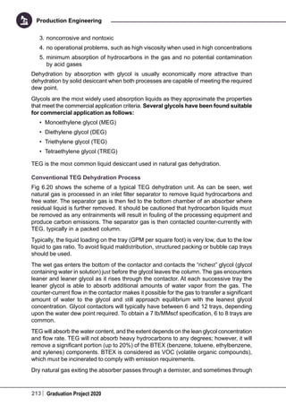 213 Graduation Project 2020
Production Engineering
3.	noncorrosive and nontoxic
4.	no operational problems, such as high viscosity when used in high concentrations
5.	minimum absorption of hydrocarbons in the gas and no potential contamination
by acid gases
Dehydration by absorption with glycol is usually economically more attractive than
dehydration by solid desiccant when both processes are capable of meeting the required
dew point.
Glycols are the most widely used absorption liquids as they approximate the properties
that meet the commercial application criteria. Several glycols have been found suitable
for commercial application as follows:
•	 Monoethylene glycol (MEG)
•	 Diethylene glycol (DEG)
•	 Triethylene glycol (TEG)
•	 Tetraethylene glycol (TREG)
TEG is the most common liquid desiccant used in natural gas dehydration.
Conventional TEG Dehydration Process
Fig 6.20 shows the scheme of a typical TEG dehydration unit. As can be seen, wet
natural gas is processed in an inlet filter separator to remove liquid hydrocarbons and
free water. The separator gas is then fed to the bottom chamber of an absorber where
residual liquid is further removed. It should be cautioned that hydrocarbon liquids must
be removed as any entrainments will result in fouling of the processing equipment and
produce carbon emissions. The separator gas is then contacted counter-currently with
TEG, typically in a packed column.
Typically, the liquid loading on the tray (GPM per square foot) is very low, due to the low
liquid to gas ratio. To avoid liquid maldistribution, structured packing or bubble cap trays
should be used.
The wet gas enters the bottom of the contactor and contacts the “richest” glycol (glycol
containing water in solution) just before the glycol leaves the column. The gas encounters
leaner and leaner glycol as it rises through the contactor. At each successive tray the
leaner glycol is able to absorb additional amounts of water vapor from the gas. The
counter-current flow in the contactor makes it possible for the gas to transfer a significant
amount of water to the glycol and still approach equilibrium with the leanest glycol
concentration. Glycol contactors will typically have between 6 and 12 trays, depending
upon the water dew point required. To obtain a 7 lb/MMscf specification, 6 to 8 trays are
common.
TEG will absorb the water content, and the extent depends on the lean glycol concentration
and flow rate. TEG will not absorb heavy hydrocarbons to any degrees; however, it will
remove a significant portion (up to 20%) of the BTEX (benzene, toluene, ethylbenzene,
and xylenes) components. BTEX is considered as VOC (volatile organic compounds),
which must be incinerated to comply with emission requirements.
Dry natural gas exiting the absorber passes through a demister, and sometimes through
 