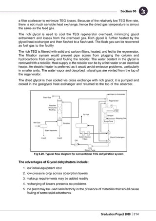 Graduation Project 2020
Section 06
214
a filter coalescer to minimize TEG losses. Because of the relatively low TEG flow rate,
there is not much sensible heat exchange, hence the dried gas temperature is almost
the same as the feed gas.
The rich glycol is used to cool the TEG regenerator overhead, minimizing glycol
entrainment and losses from the overhead gas. Rich glycol is further heated by the
glycol heat exchanger and then flashed to a flash tank. The flash gas can be recovered
as fuel gas to the facility.
The rich TEG is filtered with solid and carbon filters, heated, and fed to the regenerator.
The filtration system would prevent pipe scales from plugging the column and
hydrocarbons from coking and fouling the reboiler. The water content in the glycol is
removed with a reboiler. Heat supply to the reboiler can be by a fire heater or an electrical
heater. An electric heater is preferred as it would avoid emission problems, particularly
in smaller units. The water vapor and desorbed natural gas are vented from the top of
the regenerator.
The dried glycol is then cooled via cross exchange with rich glycol; it is pumped and
cooled in the gas/glycol heat exchanger and returned to the top of the absorber.
Fig 6.20. Typical flow diagram for conventional TEG dehydration system
The advantages of Glycol dehydrators include:
1.	low initial-equipment cost
2.	low-pressure drop across absorption towers
3.	makeup requirements may be added readily
4.	recharging of towers presents no problems
5.	the plant may be used satisfactorily in the presence of materials that would cause
fouling of some solid adsorbents
 