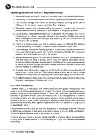 215 Graduation Project 2020
Production Engineering
Operating problems with the Glycol dehydrators include:
1.	 Suspended matter, such as dirt, scale, and iron oxide, may contaminate glycol solutions
2.	 Overheating of solution may produce both low and high boiling decomposition products.
3.	The resultant sludge may collect on heating surfaces, causing some loss in
efficiency, or, in severe cases, complete flow stoppage.
4.	When both oxygen and hydrogen sulfide are present, corrosion may become a
problem because of the formation of acid material in the glycol solution
5.	Liquids such as water, light hydrocarbons, or lubrication oils, in inlet gas may require
installation of an efficient separator ahead of the absorber. Highly mineralized
water entering the system with inlet gas may, over long periods, crystallize and fill
the reboiler with solid salts
6.	Foaming of solution may occur with a resultant carry-over of liquid. The addition
of a small quantity of antifoam compound usually remedies this problem.
7.	Some leakage around the packing glands of pumps may be permitted because
excessive tightening of packing may result in the scouring of rods. This leakage is
collected and periodically returned to the system.
8.	Highly concentrated glycol solutions tend to become viscous at low temperatures
and, therefore, are hard to pump. Glycol lines may solidify completely at low
temperatures when the plant is not operating. In cold weather, continuous circulation
of part of the solution through the heater may be advisable. This practice can also
prevent freezing in water coolers.
9.	To start a plant, all absorber trays must be filled with glycol before good contact of
gas and liquid can be expected. This may also become a problem at low-circulation
rates because weep holes on trays may drain solution as rapidly as it is introduced
10.	Sudden surges should be avoided in starting and shutting down a plant. Otherwise,
large carry-over losses of solution may occur.
6.5.4. Gas Sweetening
The H2S and CO2 in natural gas well streams are called acid gases because they form
acids or acidic solutions in the presence of water. They have no heating value but cause
problems to systems and the environment. H2S is a toxic, poisonous gas and cannot be
tolerated in gases that may be used for domestic fuels. H2S in the presence of water is
extremely corrosive and can cause premature failure of valves, pipeline, and pressure
vessels.It can also cause catalyst poisoning in refinery vessels and requires expensive
precautionary measures. Most pipeline specifications limit H2S content to 0.25 g/100 ft3
of gas (about 4 ppm).
Carbon dioxide is not as bad as H2S and its removal is not always required. Removal
of CO2 may be required in gas going to cryogenic plants to prevent CO2 solidification.
Carbon dioxide is also corrosive in the presence of water.
The term sour gas refers to the gas containing H2S in amounts above the acceptable
industry limits. A sweet gas is a non-H2S-bearing gas or gas that has been sweetened
by treating.
 