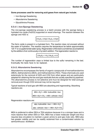 Graduation Project 2020
Section 06
216
Some processes used for removing acid gases from natural gas include:
•	 Iron-Sponge Sweetening
•	 Alkanolamine Sweetening
•	 Glycol/Amine Process
6.5.4.1. Iron-Sponge Sweetening
The iron-sponge sweetening process is a batch process with the sponge being a
hydrated iron oxide (Fe2O3) supported on wood shavings. The reaction between the
sponge and H2S is:
The ferric oxide is present in a hydrated form. The reaction does not proceed without
the water of hydration. The reaction requires the temperature be below approximately
120 ˚F or a supplemental water spray. Regeneration of the bed is sometimes accomplished
by the addition of air continuously or by batch addition. The regeneration reaction is:
The number of regeneration steps is limited due to the sulfur remaining in the bed.
Eventually the beds have to be replaced.
6.5.4.2. Alkanolamine Sweetening
Alkanolamine encompasses the family of organic compounds of monoethanolamine
(MEA), diethanolamine (DEA), and triethanolamine (TEA). These chemicals are used
extensively for the removal of H2S and CO2 from other gases and are particularly
adapted for obtaining the low acid gas residuals that are usually specified by pipelines.
The alkanolamine process is not selective and must be designed for total acid-gas
removal,even though CO2 removal may not be required.
Typical reactions of acid gas with MEA are absorbing and regenerating. Absorbing
reactions are:
Regeneration reactions are:
MEA is preferred to either DEA or TEA solutions because it is a stronger base and is
more reactive than either DEA or TEA. MEA has a lower molecular weight and thus
requires less circulation to maintain a given amine to acid gas mole ratio. MEA also
has greater stability and can be readily reclaimed from a contaminated solution by
semicontinuous distillation.
 