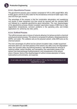 217 Graduation Project 2020
Production Engineering
6.5.4.3. Glycol/Amine Process
The glycol/amine process uses a solution composed of 10% to 30% weight MEA, 45%
to 85% glycol, and 5% to 25% water for the simultaneous removal of water vapor, H2S,
and CO2 from gas streams.
The advantage of the process is that the combination dehydration and sweetening
unit results in lower equipment cost than would be required with the standard MEA
unit followed by a separate glycol/amine glycol dehydrator. The main disadvantages
of the glycol/amine process include increased vaporization losses of MEA due to high
regeneration temperatures, corrosion problems in the operating units, and limited
applications for achieving low dew points.
6.5.4.4. Sulfinol Process
The sulfinol process uses a mixture of solvents allowing it to behave as both a chemical
and physical solvent process. The solvent is composed of sulfolane, diisopropanolamine
(DIPA), and water. The sulfolane acts as the physical solvent, while DIPA acts as the
chemical solvent.
The main advantages of sulfinol are low solvent circulation rates; smaller equipment
and lower plant cost; low heat capacity of the solvent; low utility costs; low degradation
rates; low corrosion rates; low foaming tendency; high effectiveness for removal of
carbonyl sulfide, carbon disulfide, and mercaptans; low vaporization losses of the
solvent; low heat-exchanger fouling tendency; and nonexpansion of the solvent
when it freezes. Some of the disadvantages of sulfinol include absorption of heavy
hydrocarbons and aromatics, and expense.
In our case, we have Zero H2S and 0.291% CO2 so that Gas Sweetening is not
required for our gas.
 
