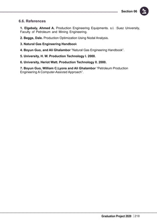 Graduation Project 2020
Section 06
218
6.6. References
1. Elgebaly, Ahmed A. Production Engineering Equipments. s.l. :Suez University,
Faculty of Petroleum and Mining Engineering.
2. Beggs, Dale. Production Optimization Using Nodal Analysis.
3. Natural Gas Engineering Handbook
4. Boyun Guo, and Ali Ghalambor “Natural Gas Engineering Handbook”.
5. University, H. W. Production Technology I. 2000.
6. University, Heriot Watt. Production Technology II. 2000.
7. Boyun Guo, William C.Lyons and Ali Ghalambor “Petroleum Production
Engineering A Computer-Assisted Approach”.
 