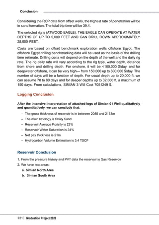 221 Graduation Project 2020
Conclusion
Considering the ROP data from offset wells, the highest rate of penetration will be
in sand formation. The total trip time will be 39.4.
The selected rig is (ATWOOD EAGLE). THE EAGLE CAN OPERATE AT WATER
DEPTHS OF UP TO 5,000 FEET AND CAN DRILL DOWN APPROXIMATELY
25,000 FEET.
Costs are based on offset benchmark exploration wells offshore Egypt. The
offshore Egypt drilling benchmarking data will be used as the basis of the drilling
time estimate. Drilling costs will depend on the depth of the well and the daily rig
rate. The rig daily rate will vary according to the rig type, water depth, distance
from shore and drilling depth. For onshore, it will be <100,000 $/day, and for
deepwater offshore, it can be very high— from 150,000 up to 800,000 $/day. The
number of days will be a function of depth. For usual depth up to 20,000 ft, we
can assume 70 to 80 days and for deeper depths up to 32,000 ft, a maximum of
150 days. From calculations, SIMIAN 3 Will Cost 7051249 $.
Logging Conclusion
After the intensive Interpretation of attached logs of Simian-01 Well qualitatively
and quantitatively, we can conclude that:
–	 The gross thickness of reservoir is in between 2085 and 2163m
–	 The main lithology is Shaly Sand
–	 Reservoir Average Porisity is 23%
–	 Reservoir Water Saturation is 34%
–	 Net pay thickness is 21m
–	 Hydrocarbon Volume Estimation is 3.4 TSCF
Reservoir Conclusion
1.	From the pressure history and PVT data the reservoir is Gas Reservoir
2.	We have two areas:
a.	Simian North Area
b.	 Simian South Area
 