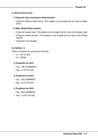 Graduation Project 2020
Chapter 04
222
a. (Simian North Area)
1- Reservoir Drive mechanism Determination
•	 Check for Without Water Drive + The relation is not straight line So, there is Water
Drive
2- Water Model Determination
•	 Check for Steady state + The relation is not Straight line So, there is No Steady State
•	 Check for infinite Aquifer + The relation is not Straight line So, there is No Infinite
Aquifer
•	 Check for Finite Aquifer
For Re/Rw = 2
There is Straight Line and we can find that:
–	 G = 1E+12 SCF
–	 B = 333581
3- Prediction for 2013
•	 Gp = 758.75 MMMSCF
•	 Wp = 7.75*10^4 bbl
4- Prediction for 2014
•	 Gp = 792.5 MMMSCF
•	 Wp = 9.13*10^4 bbl
5- Prediction for 2015
•	 Gp = 823.3 MMMSCF
•	 Wp = 12.93*10^4 bbl
 