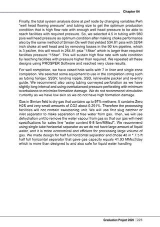 Graduation Project 2020
Chapter 04
225
Finally, the total system analysis done at pwf node by changing variables Pwh
“well head flowing pressure” and tubing size to get the optimum production
condition that is high flow rate with enough well head pressure to be able to
reach facilities with required pressure. So, we selected 4.5 in tubing with 980
psia well head pressure as optimum condition after making choke performance
also by the same method of Simian Ds well that yielded 534.81 psia with 32/64
inch choke at well head and by removing losses in the 90 km pipeline, which
is 3 psi/km, this will result in 264.81 psia “18bar” which is larger than required
facilities pressure “15bar”. This will sustain high flow rate with safe condition
by reaching facilities with pressure higher than required. We repeated all these
designs using PROSPER Software and reached very close results.
For well completion, we have cased hole wells with 7 in liner and single zone
completion. We selected some equipment to use in the completion string such
as tubing hanger, SSSV, landing nipple, SSD, retrievable packer and re-entry
guide. We recommend also using tubing conveyed perforation as we have
slightly long interval and using overbalanced pressure perforating with minimum
overbalance to minimize formation damage. We do not recommend stimulation
currently as we have low skin so we do not have high formation damage.
Gas in Simian field is dry gas that contains up to 97% methane. It contains Zero
H2S and very small amounts of CO2 about 0.291%. Therefore the processing
facilities will not contain sweetening unit. We will use first slug catcher or
inlet separator to make separation of free water from gas. Then, we will use
dehydration unit to remove the water vapour from gas so that our gas will meet
specifications for sales line “water content 6-8 lbm/MMscf”. We recommend
using single tube horizontal separator as we do not have large amount of liquid
water, and it is more economical and efficient for processing large volume of
gas. We made design for half full horizontal separator and chose 48 in * 7.5 ft
half full horizontal separator that gave gas capacity equals 41.93 MMscf/day
which is more than designed to and also safe for liquid water handling
 