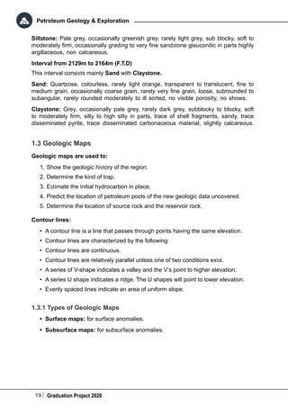 19 Graduation Project 2020
Petroleum Geology & Exploration
Siltstone: Pale grey, occasionally greenish grey, rarely light grey, sub blocky, soft to
moderately firm, occasionally grading to very fine sandstone glauconitic in parts highly
argillaceous, non calcareous.
Interval from 2129m to 2164m (F.T.D)
This interval consists mainly Sand with Claystone.
Sand: Quartzose, colourless, rarely light orange, transparent to translucent, fine to
medium grain, occasionally coarse grain, rarely very fine grain, loose, subrounded to
subangular, rarely rounded moderately to ill sorted, no visible porosIty, no shows.
Claystone: Grey, occasionally pale grey, rarely dark grey, subblocky to blocky, soft
to moderately firm, silty to high silty in parts, trace of shell fragments, sandy, trace
disseminated pyrite, trace disseminated carbonaceous material, slightly calcareous.
1.3 Geologic Maps
Geologic maps are used to:
1.	Show the geologic history of the region.
2.	Determine the kind of trap.
3.	Estimate the initial hydrocarbon in place.
4.	Predict the location of petroleum pools of the new geologic data uncovered.
5.	Determine the location of source rock and the reservoir rock.
Contour lines:
•	 A contour line is a line that passes through points having the same elevation.
•	 Contour lines are characterized by the following:
•	 Contour lines are continuous.
•	 Contour lines are relatively parallel unless one of two conditions exist.
•	 A series of V-shape indicates a valley and the V’s point to higher elevation.
•	 A series U shape indicates a ridge. The U shapes will point to lower elevation.
•	 Evenly spaced lines indicate an area of uniform slope.
1.3.1 Types of Geologic Maps
•	 Surface maps: for surface anomalies.
•	 Subsurface maps: for subsurface anomalies.
 