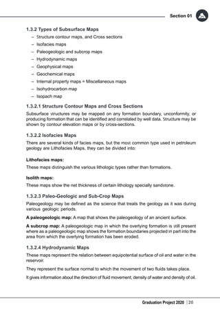 Graduation Project 2020
Section 01
20
1.3.2 Types of Subsurface Maps
	– Structure contour maps, and Cross sections
–	 Isofacies maps
–	 Paleogeologic and subcrop maps
–	 Hydrodynamic maps
–	 Geophysical maps
–	 Geochemical maps
–	 Internal property maps = Miscellaneous maps
–	 Isohydrocarbon map
–	 Isopach map
1.3.2.1 Structure Contour Maps and Cross Sections
Subsurface structures may be mapped on any formation boundary, unconformity, or
producing formation that can be identified and correlated by well data. Structure may be
shown by contour elevation maps or by cross-sections.
1.3.2.2 Isofacies Maps
There are several kinds of facies maps, but the most common type used in petroleum
geology are Lithofacies Maps, they can be divided into:
Lithofacies maps:
These maps distinguish the various lithologic types rather than formations.
Isolith maps:
These maps show the net thickness of certain lithology specially sandstone.
1.3.2.3 Paleo-Geologic and Sub-Crop Maps
Paleogeology may be defined as the science that treats the geology as it was during
various geologic periods.
A paleogeologic map: A map that shows the paleogeology of an ancient surface.
A subcrop map: A paleogeologic map in which the overlying formation is still present
where as a paleogeologic map shows the formation boundaries projected in part into the
area from which the overlying formation has been eroded.
1.3.2.4 Hydrodynamic Maps
These maps represent the relation between equipotential surface of oil and water in the
reservoir.
They represent the surface normal to which the movement of two fluids takes place.
It gives information about the direction of fluid movement, density of water and density of oil.
 