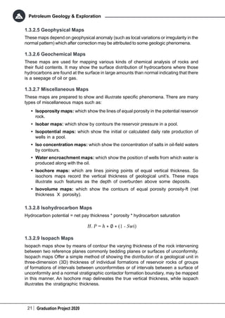 21 Graduation Project 2020
Petroleum Geology & Exploration
1.3.2.5 Geophysical Maps
These maps depend on geophysical anomaly (such as local variations or irregularity in the
normal pattern) which after correction may be attributed to some geologic phenomena.
1.3.2.6 Geochemical Maps
These maps are used for mapping various kinds of chemical analysis of rocks and
their fluid contents. It may show the surface distribution of hydrocarbons where those
hydrocarbons are found at the surface in large amounts than normal indicating that there
is a seepage of oil or gas.
1.3.2.7 Miscellaneous Maps
These maps are prepared to show and illustrate specific phenomena. There are many
types of miscellaneous maps such as:
•	 Isoporosity maps: which show the lines of equal porosity in the potential reservoir
rock.
•	 Isobar maps: which show by contours the reservoir pressure in a pool.
•	 Isopotential maps: which show the initial or calculated daily rate production of
wells in a pool.
•	 Iso concentration maps: which show the concentration of salts in oil-field waters
by contours.
•	 Water encroachment maps: which show the position of wells from which water is
produced along with the oil.
•	 Isochore maps: which are lines joining points of equal vertical thickness. So
isochors maps record the vertical thickness of geological unit’s. These maps
illustrate such features as the depth of overburden above some deposits.
•	 Isovolume maps: which show the contours of equal porosity porosity-ft (net
thickness X porosity).
1.3.2.8 Isohydrocarbon Maps
Hydrocarbon potential = net pay thickness * porosity * hydrocarbon saturation
1.3.2.9 Isopach Maps
Isopach maps show by means of contour the varying thickness of the rock intervening
between two reference planes commonly bedding planes or surfaces of unconformity.
Isopach maps Offer a simple method of showing the distribution of a geological unit in
three-dimension (3D) thickness of individual formations of reservoir rocks of groups
of formations of intervals between unconformities or of intervals between a surface of
unconformity and a normal stratigraphic contactor formation boundary, may be mapped
in this manner. An Isochore map delineates the true vertical thickness, while isopach
illustrates the stratigraphic thickness.
 