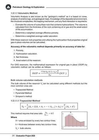 29 Graduation Project 2020
Petroleum Geology & Exploration
1.5.1.1 Volumetric Method
Volumetric Analysis is also known as the “geologist’s method” as it is based on cores,
analysis of wireline logs, and geological maps. Knowledge of the depositional environment,
the structural complexities, the trapping mechanism, and any fluid interaction is required to:
–	 Estimate the volume of subsurface rock that contains hydrocarbons. The volume is
calculated from the thickness of the rock containing oil or gas and the areal extent
of the accumulation.
–	 Determine a weighted average effective porosity.
–	 Determine a weighted average water saturation.
With these reservoir rock properties and utilizing the hydrocarbon fluid properties original
gas-in-place volumes can be calculated.
Accuracy of the volumetric method depends primarily on accuracy of data for:
1.	Porosity.
2.	Hydrocarbon saturation.
3.	Net thickness.
4.	Areal extent of the reservoir.
For GAS reservoirs, the mathematical expression for original gas in place (OGIP) by
volumetric method can be written as follows:
Bulk volume calculation methods
The bulk volume of the reservoir Vb
can be calculated using different methods but the
most common ones are:
•	 Trapezoidal Method
•	 Pyramidal Method
•	 Simpson’s method
1.5.1.1.1 Trapezoidal Method
This method requires that area ratio
Where
A = area enclosed by every two contour lines.
h = thickness between every two contour lines.
Vb
= bulk volume.
 