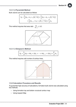Graduation Project 2020
Section 01
30
1.5.1.1.2 Pyramidal Method
Bulk volume can be calculated as follows
This method requires that area ratio
1.5.1.1.3 Simpson’s Method
This method requires odd number of contour lines.
1.5.2 Calculation Procedure and Results
To guarantee high accuracy of calculations, formation bulk volume was calculated using
two methods
–	 Using formation top and bottom structural contour map
–	 Using Isopach Map
 