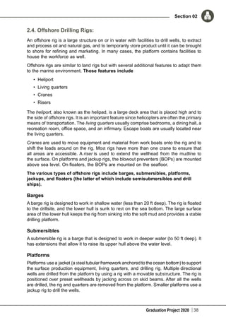 Graduation Project 2020
Section 02
38
2.4. Offshore Drilling Rigs:
An offshore rig is a large structure on or in water with facilities to drill wells, to extract
and process oil and natural gas, and to temporarily store product until it can be brought
to shore for refining and marketing. In many cases, the platform contains facilities to
house the workforce as well.
Offshore rigs are similar to land rigs but with several additional features to adapt them
to the marine environment. Those features include
•	 Heliport
•	 Living quarters
•	 Cranes
•	 Risers
The heliport, also known as the helipad, is a large deck area that is placed high and to
the side of offshore rigs. It is an important feature since helicopters are often the primary
means of transportation. The living quarters usually comprise bedrooms, a dining hall, a
recreation room, office space, and an infirmary. Escape boats are usually located near
the living quarters.
Cranes are used to move equipment and material from work boats onto the rig and to
shift the loads around on the rig. Most rigs have more than one crane to ensure that
all areas are accessible. A riser is used to extend the wellhead from the mudline to
the surface. On platforms and jackup rigs, the blowout preventers (BOPs) are mounted
above sea level. On floaters, the BOPs are mounted on the seafloor.
The various types of offshore rigs include barges, submersibles, platforms,
jackups, and floaters (the latter of which include semisubmersibles and drill
ships).
Barges
A barge rig is designed to work in shallow water (less than 20 ft deep). The rig is floated
to the drillsite, and the lower hull is sunk to rest on the sea bottom. The large surface
area of the lower hull keeps the rig from sinking into the soft mud and provides a stable
drilling platform.
Submersibles
A submersible rig is a barge that is designed to work in deeper water (to 50 ft deep). It
has extensions that allow it to raise its upper hull above the water level.
Platforms
Platforms use a jacket (a steel tubular framework anchored to the ocean bottom) to support
the surface production equipment, living quarters, and drilling rig. Multiple directional
wells are drilled from the platform by using a rig with a movable substructure. The rig is
positioned over preset wellheads by jacking across on skid beams. After all the wells
are drilled, the rig and quarters are removed from the platform. Smaller platforms use a
jackup rig to drill the wells.
 