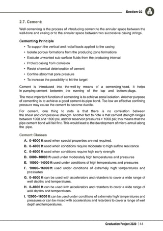 Graduation Project 2020
Section 02
44
2.7. Cement:
Well cementing is the process of introducing cement to the annular space between the
well-bore and casing or to the annular space between two successive casing strings.
Cementing Principle
•	 To support the vertical and radial loads applied to the casing
•	 Isolate porous formations from the producing zone formations
•	 Exclude unwanted sub-surface fluids from the producing interval
•	 Protect casing from corrosion
•	 Resist chemical deterioration of cement
•	 Confine abnormal pore pressure
•	 To increase the possibility to hit the target
Cement is introduced into the well by means of a cementing head. It helps
in pumping cement between the running of the top and bottom plugs.
The most important function of cementing is to achieve zonal isolation. Another purpose
of cementing is to achieve a good cement-to-pipe bond. Too low an effective confining
pressure may cause the cement to become ductile.
For cement, one thing to note is that there is no correlation between
the shear and compressive strength. Another fact to note is that cement strength ranges
between 1000 and 1800 psi, and for reservoir pressures > 1000 psi; this means that the
pipe cement bond will fail first. This would lead to the development of micro-annuli along
the pipe.
Cement Classes
A.	 0–6000 ft used when special properties are not required.
B.	 0–6000 ft used when conditions require moderate to high sulfate resistance
C.	 0–6000 ft used when conditions require high early strength
D.	 6000–10000 ft used under moderately high temperatures and pressures
E.		 10000–14000 ft used under conditions of high temperatures and pressures
F.		 10000–16000 ft used under conditions of extremely high temperatures and
pressures
G.	 0–8000 ft can be used with accelerators and retarders to cover a wide range of
well depths and temperatures.
H.	 0–8000 ft can be used with accelerators and retarders to cover a wide range of
well depths and temperatures.
I.	12000–16000 ft can be used under conditions of extremely high temperatures and
pressures or can be mixed with accelerators and retarders to cover a range of well
depth and temperatures.
 