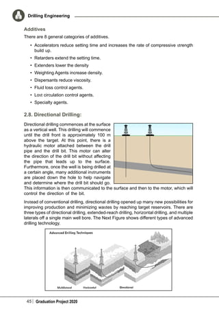 45 Graduation Project 2020
Drilling Engineering
Additives
There are 8 general categories of additives.
•	 Accelerators reduce setting time and increases the rate of compressive strength
build up.
•	 Retarders extend the setting time.
•	 Extenders lower the density
•	 Weighting Agents increase density.
•	 Dispersants reduce viscosity.
•	 Fluid loss control agents.
•	 Lost circulation control agents.
•	 Specialty agents.
2.8. Directional Drilling:
Directional drilling commences at the surface
as a vertical well. This drilling will commence
until the drill front is approximately 100 m
above the target. At this point, there is a
hydraulic motor attached between the drill
pipe and the drill bit. This motor can alter
the direction of the drill bit without affecting
the pipe that leads up to the surface.
Furthermore, once the well is being drilled at
a certain angle, many additional instruments
are placed down the hole to help navigate
and determine where the drill bit should go.
This information is then communicated to the surface and then to the motor, which will
control the direction of the bit.
Instead of conventional drilling, directional drilling opened up many new possibilities for
improving production and minimizing wastes by reaching target reservoirs. There are
three types of directional drilling, extended-reach drilling, horizontal drilling, and multiple
laterals off a single main well bore. The Next Figure shows different types of advanced
drilling technology.
 