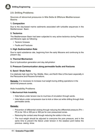 49 Graduation Project 2020
Drilling Engineering
2.9. Drilling Problems:
Sources of abnormal pressures in Nile Delta & Offshore Mediterranean
Basins
1. Compaction
Due to the clay-based marine sediments associated with turbodite sequences in the
Mediterranean Basin.
2. Tectonics
The Mediterranean Basin had been subjected to very active tectonics during Pliocene
and Miocene ages as following:
•	 Tectonic Stresses
•	 Faults and Fractures
3. High Sedimentation Rate
Due to rapid subsidence rate, beginning from the early Miocene and continuing to the
present day.
4. Thermal Mechanism
Due to hydrocarbon generation and clay dehydration
5. Pressure Communication along permeable faults and fractures
6. Sand / Shale Ratio
It is relatively high near the Top, Middle, West, and North West of the basin especially in
the Pleistocene and Pliocene formations.
Remedy: It is necessary to increase mud weight during drilling operations in the
abnormal pressure zones.
Hole Instability Problems
1. Mechanical Hole Instability
•	 Hole failure under tension due to mud loss of circulation through sands.
•	 Hole failure under compression due to kick or blow out while drilling through thick
permeable sands.
Remedy:
–	 Prevention of differential sticking through reducing the differential pressure (Pm –
Pf) to be 100 or 200 psi or 300 psi for over pressurized zones.
–	 Reducing the contact area through reducing the solids in the mud.
–	 The mud weight should be adjusted to overcome the pore pressure, and in the
same time to prevent the failure under tension in the weakest point below the
previous casing show.
 