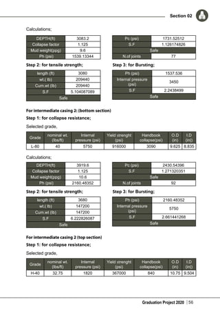 Graduation Project 2020
Section 02
56
Calculations;
DEPTH(ft) 3083.2
Collapse factor 1.125
Mud weight(ppg) 9.6
Ph (psi) 1539.13344
Pc (psi) 1731.52512
S.F 1.126174826
Safe
N.of joints 77
Step 2: for tensile strength; Step 3: for Bursting;
length (ft) 3080
wt.( Ib) 209440
Cum.wt (Ib) 209440
S.F 5.104087089
Safe
Ph (psi) 1537.536
Internal pressure
(psi)
3450
S.F 2.2438499
Safe
For intermediate casing 2: (bottom section)
Step 1: for collapse resistance;
Selected grade,
Grade
nominal wt.
(Ibs/ft)
Internal
pressure (psi)
Yield strenght
(psi)
Handbook
collapse(psi)
O.D
(in)
I.D
(in|)
L-80 40 5750 916000 3090 9.625 8.835
Calculations;
DEPTH(ft) 3919.6
Collapse factor 1.125
Mud weight(ppg) 10.6
Ph (psi) 2160.48352
Pc (psi) 2430.54396
S.F 1.271320351
Safe
N.of joints 92
Step 2: for tensile strength; Step 3: for Bursting;
length (ft) 3680
wt.( Ib) 147200
Cum.wt (Ib) 147200
S.F 6.222826087
Safe
Ph (psi) 2160.48352
Internal pressure
(psi)
5750
S.F 2.661441268
Safe
For intermediate casing 2 (top section)
Step 1: for collapse resistance;
Selected grade,
Grade
nominal wt.
(Ibs/ft)
Internal
pressure (psi)
Yield strenght
(psi)
Handbook
collapse(psi)
O.D
(in)
I.D
(in|)
H-40 32.75 1820 367000 840 10.75 9.504
 