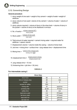 59 Graduation Project 2020
Drilling Engineering
2.12. Cementing Design
General procedure
1.	slurry weight of one sack = weight of dry cement + weight of water +weight of
additives
2.	slurry volume of one sack= volume of dry cement + volume of water + volume of
additives
3.	slurry volume required = volume of slurry in the shoe track + volume of slurry in
the pocket + volume of slurry to be displaced in annulus
4.	No. of sacks =
5.	Slurry yield =
6.	Total amount of water required = cement mixing water + required water for
additives + spacer volume
7.	Displacement volume = volume inside the casing – volume of shoe track
8.	Job time = mixing time + surface time + plug release time + displacement time
9.	Mixing time =
10.	displacement time =
11.	plug release time = 15 min
12.	thickening time = job time + 30 (min)
SIMIAN-3
For intermediate casing 2
Given Data
shoe track 80 ft
time of release plug 30 min
pocket 20 ft
excess for saftey 35%  
mixing rate 25 sack/min
pumping rate 22.46 ft^3/min
safety time 30 min
lead slurry yield 2.4 ft^3/sack
tail slurry yield 1.55 ft^3/sack
lead total mix 14.4 gal/sack
tail total mix 6.52 gal/sack
 