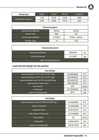 Graduation Project 2020
Section 02
60
casing type grade ID(in) OD (in) Length(ft)
intermediate casing 2
L-80 8.835 9.625 3680
H-80 9.504 10.75 240
Cement program
total cement depth(ft) 3919.6 3919.6
cement type lead tail
cement type depth(ft) 0-3769.6 3769.6 - 3919.6
Density (ppg) 12 15.8
Cement placement
hydrostatic pressure 3948.938 psi
fracture pressure 4113.907 psi
Safe cement placement
Lead and tail design for the section
lead design
volume between 10.75” and 13.375” csgs 50.46205688 ft^3
volume between 9.625” and 13.375” csgs 953.0822218 ft^3
volume between hole 12.125” and 9.625”csg 203.4621875 ft^3
total volume of lead slurry 1629.458729 ft^3
No.of sacks 679 sacks
mixing time 27.15764549 min
volume of mixing water 9777 gal
tail design
volume between hole 12.125”and 9.625”csg 44.46289063 ft^3
vloume of pocket 16.02878689 ft^3
volume of shoe 34.04162313 ft^3
total volume of tail slurry 127.6199559 ft^3
No.of sacks 82 sacks
mixing time 3.293418216 min
volume of mixing water 536.8271692 gal
 