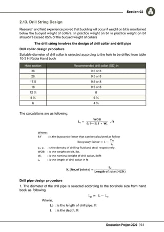 Graduation Project 2020
Section 02
64
2.13. Drill String Design
Research and field experience proved that buckling will occur if weight on bit is maintained
below the buoyed weight of collars. In practice weight on bit in practice weight on bit
shouldn’t exceed 85% of the buoyed weight of collars
The drill string involves the design of drill collar and drill pipe
Drill collar design procedure
Suitable diameter of drill collar is selected according to the hole to be drilled from table
10-3 H.Rabia Hand book
Hole section Recommended drill collar (OD) in
36 9.5 or 8
26 9.5 or 8
17.5 9.5 or 8
16 9.5 or 8
12 ¼ 8
8 ½ 6 ¼
6 4 ¾
The calculations are as following;
Drill pipe design procedure
1. The diameter of the drill pipe is selected according to the borehole size from hand
book as following
 