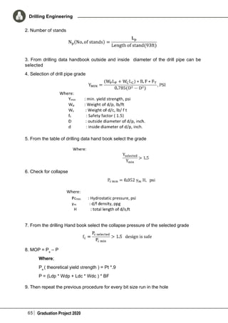 65 Graduation Project 2020
Drilling Engineering
2. Number of stands
3. From drilling data handbook outside and inside diameter of the drill pipe can be
selected
4. Selection of drill pipe grade
5. From the table of drilling data hand book select the grade
6. Check for collapse
7. From the drilling Hand book select the collapse pressure of the selected grade
8. MOP = Pa
– P
	 Where;
	Pa
( theoretical yield strength ) = Pt *.9
	 P = (Ldp * Wdp + Ldc * Wdc ) * BF
9. Then repeat the previous procedure for every bit size run in the hole
 