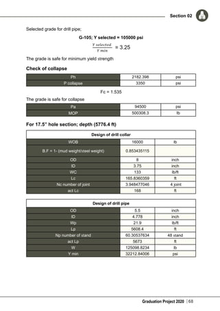 Graduation Project 2020
Section 02
68
Selected grade for drill pipe;
G-105; Y selected = 105000 psi
The grade is safe for minimum yield strength
Check of collapse
Ph 2182.398 psi
P collapse 3350 psi
Fc = 1.535
The grade is safe for collapse
Pa 94500 psi
MOP 500308.3 Ib
For 17.5” hole section; depth (5776.4 ft)
Design of drill collar
WOB 16000 lb
B.F = 1- (mud weight/steel weight) 0.853435115
OD 8 inch
ID 3.75 inch
WC 133 lb/ft
Lc 165.8360359 ft
Nc number of joint 3.948477046 4 joint
act Lc 168 ft
Design of drill pipe
OD 5.5 inch
ID 4.778 inch
Wp 21.9 lb/ft
Lp 5608.4 ft
Np number of stand 60.30537634 48 stand
act Lp 5673 ft
W 125098.8234 lb
Y min 32212.84006 psi
 