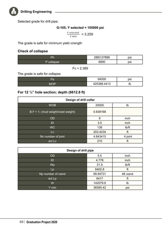 69 Graduation Project 2020
Drilling Engineering
Selected grade for drill pipe;
G-105; Y selected = 105000 psi
The grade is safe for minimum yield strength
Check of collapse
Ph 2883.57888 psi
P collapse 6890 psi
Fc = 2.389
The grade is safe for collapse
Pa 94500 psi
MOP 425388.4413 Ib
For 12 ¼” hole section; depth (6612.8 ft)
Design of drill collar
WOB 20000 lb
B.F = 1- (mud weight/steel weight) 0.838168
OD 8 inch
ID 3.5 inch
WC 138 lb/ft
Lc 203.4234 ft
Nc number of joint 4.843415 4 joint
act Lc 210 ft
Design of drill pipe
OD 5.5 inch
ID 4.778 inch
Wp 21.9 lb/ft
Lp 6402.8 ft
Np number of stand 68.84731 48 stand
act Lp 6417 ft
W 142079.8 lb
Y min 36585.42 psi
 