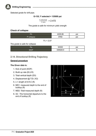 71 Graduation Project 2020
Drilling Engineering
Selected grade for drill pipe;
G-135; Y selected = 135000 psi
The grade is safe for minimum yield strength
Check of collapse
Ph 4226.86 psi
P collapse 8760 psi
Fc = 2.07
The grade is safe for collapse
Pa 94500 psi
MOP 348928.9 Ib
2.14. Directional Drilling Trajectory
General procedure
The Given data is:
1.	Kick of point (KOP)
2.	Build up rate (B.U.R)
3.	Total vertical depth (D3)
4.	Displacement @ T.D ( X3)
5.	L1; length of A.R.C (ft)
6.	MD1: measured depth to the end of
buildup (ft)
7.	MD2: Total measured depth (ft)
8.	X2 : The horizontal departure to the
end of buildup (ft)
 
