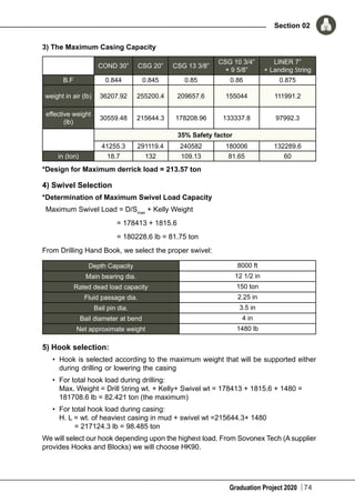 Graduation Project 2020
Section 02
74
3) The Maximum Casing Capacity
COND 30” CSG 20” CSG 13 3/8”
CSG 10 3/4”
× 9 5/8”
LINER 7”
+ Landing String
B.F 0.844 0.845 0.85 0.86 0.875
weight in air (lb) 36207.92 255200.4 209657.6 155044 111991.2
effective weight
(lb)
30559.48 215644.3 178208.96 133337.8 97992.3
35% Safety factor
41255.3 291119.4 240582 180006 132289.6
in (ton) 18.7 132 109.13 81.65 60
*Design for Maximum derrick load = 213.57 ton
4) Swivel Selection
*Determination of Maximum Swivel Load Capacity
Maximum Swivel Load = D/Smax
+ Kelly Weight
	 = 178413 + 1815.6
	 = 180228.6 lb = 81.75 ton
From Drilling Hand Book, we select the proper swivel:
Depth Capacity 8000 ft
Main bearing dia. 12 1/2 in
Rated dead load capacity 150 ton
Fluid passage dia. 2.25 in
Bail pin dia. 3.5 in
Bail diameter at bend 4 in
Net approximate weight 1480 lb
5) Hook selection:
•	 Hook is selected according to the maximum weight that will be supported either
during drilling or lowering the casing
•	 For total hook load during drilling:
Max. Weight = Drill String wt. + Kelly+ Swivel wt = 178413 + 1815.6 + 1480 =
181708.6 lb = 82.421 ton (the maximum)
•	 For total hook load during casing:
H. L = wt. of heaviest casing in mud + swivel wt =215644.3+ 1480
	 = 217124.3 lb = 98.485 ton
We will select our hook depending upon the highest load. From Sovonex Tech (A supplier
provides Hooks and Blocks) we will choose HK90.
 