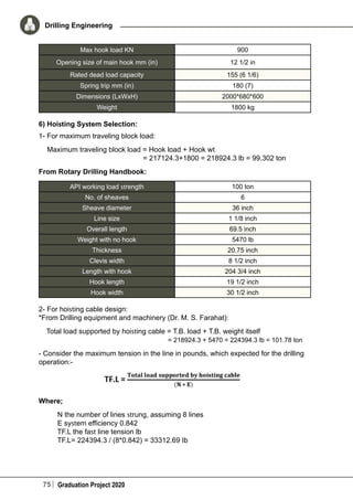 75 Graduation Project 2020
Drilling Engineering
Max hook load KN 900
Opening size of main hook mm (in) 12 1/2 in
Rated dead load capacity 155 (6 1/6)
Spring trip mm (in) 180 (7)
Dimensions (LxWxH) 2000*680*600
Weight 1800 kg
6) Hoisting System Selection:
1- For maximum traveling block load:
Maximum traveling block load = Hook load + Hook wt
	 = 217124.3+1800 = 218924.3 lb = 99.302 ton
From Rotary Drilling Handbook:
API working load strength 100 ton
No. of sheaves 6
Sheave diameter 36 inch
Line size 1 1/8 inch
Overall length 69.5 inch
Weight with no hook 5470 lb
Thickness 20.75 inch
Clevis width 8 1/2 inch
Length with hook 204 3/4 inch
Hook length 19 1/2 inch
Hook width 30 1/2 inch
2- For hoisting cable design:
*From Drilling equipment and machinery (Dr. M. S. Farahat):
Total load supported by hoisting cable = T.B. load + T.B. weight itself
	 = 218924.3 + 5470 = 224394.3 lb = 101.78 ton
- Consider the maximum tension in the line in pounds, which expected for the drilling
operation:-
Where;
N the number of lines strung, assuming 8 lines
E system efficiency 0.842
TF.L the fast line tension lb
TF.L= 224394.3 / (8*0.842) = 33312.69 Ib
 