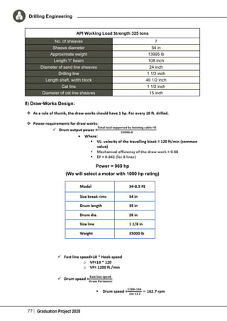 77 Graduation Project 2020
Drilling Engineering
API Working Load Strength 325 tons
No. of sheaves 7
Sheave diameter 54 in
Approximate weight 13995 lb
Length “I” beam 108 inch
Diameter of sand line sheaves 24 inch
Drilling line 1 1/2 inch
Length shaft, width block 49 1/2 inch
Cat line 1 1/2 inch
Diameter of cat line sheaves 15 inch
8) Draw-Works Design:
Power = 969 hp
(We will select a motor with 1000 hp rating)
 
