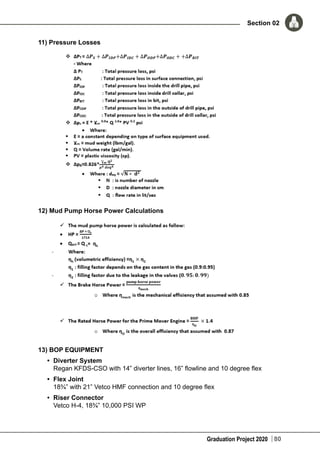 Graduation Project 2020
Section 02
80
11) Pressure Losses
12) Mud Pump Horse Power Calculations
13) BOP EQUIPMENT
•	 Diverter System
Regan KFDS-CSO with 14” diverter lines, 16” flowline and 10 degree flex
•	 Flex Joint
18¾” with 21” Vetco HMF connection and 10 degree flex
•	 Riser Connector
Vetco H-4, 18¾” 10,000 PSI WP
 