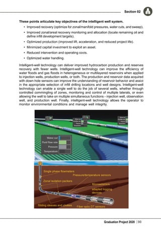 Graduation Project 2020
Section 02
90
These points articulate key objectives of the intelligent well system.
•	 Improved recovery (optimize for zonal/manifold pressures, water cuts, and sweep).
•	 Improved zonal/areal recovery monitoring and allocation (locate remaining oil and
define infill development targets).
•	 Optimized production (improved lift, acceleration, and reduced project life).
•	 Minimized capital investment to exploit an asset.
•	 Reduced intervention and operating costs.
•	 Optimized water handling.
Intelligent-well technology can deliver improved hydrocarbon production and reserves
recovery with fewer wells. Intelligent-well technology can improve the efficiency of
water floods and gas floods in heterogeneous or multilayered reservoirs when applied
to injection wells, production wells, or both. The production and reservoir data acquired
with down hole sensors can improve the understanding of reservoir behavior and assist
in the appropriate selection of infill drilling locations and well designs. Intelligent-well
technology can enable a single well to do the job of several wells, whether through
controlled commingling of zones, monitoring and control of multiple laterals, or even
allowing the well to take on multiple simultaneous functions - injection well, observation
well, and production well. Finally, intelligent-well technology allows the operator to
monitor environmental conditions and manage well integrity.
 