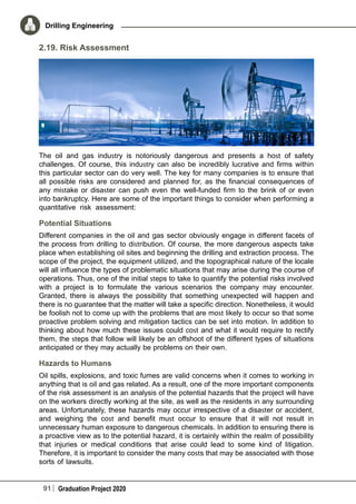 91 Graduation Project 2020
Drilling Engineering
2.19. Risk Assessment
The oil and gas industry is notoriously dangerous and presents a host of safety
challenges. Of course, this industry can also be incredibly lucrative and firms within
this particular sector can do very well. The key for many companies is to ensure that
all possible risks are considered and planned for, as the financial consequences of
any mistake or disaster can push even the well-funded firm to the brink of or even
into bankruptcy. Here are some of the important things to consider when performing a
quantitative risk assessment:
Potential Situations
Different companies in the oil and gas sector obviously engage in different facets of
the process from drilling to distribution. Of course, the more dangerous aspects take
place when establishing oil sites and beginning the drilling and extraction process. The
scope of the project, the equipment utilized, and the topographical nature of the locale
will all influence the types of problematic situations that may arise during the course of
operations. Thus, one of the initial steps to take to quantify the potential risks involved
with a project is to formulate the various scenarios the company may encounter.
Granted, there is always the possibility that something unexpected will happen and
there is no guarantee that the matter will take a specific direction. Nonetheless, it would
be foolish not to come up with the problems that are most likely to occur so that some
proactive problem solving and mitigation tactics can be set into motion. In addition to
thinking about how much these issues could cost and what it would require to rectify
them, the steps that follow will likely be an offshoot of the different types of situations
anticipated or they may actually be problems on their own. 
Hazards to Humans
Oil spills, explosions, and toxic fumes are valid concerns when it comes to working in
anything that is oil and gas related. As a result, one of the more important components
of the risk assessment is an analysis of the potential hazards that the project will have
on the workers directly working at the site, as well as the residents in any surrounding
areas. Unfortunately, these hazards may occur irrespective of a disaster or accident,
and weighing the cost and benefit must occur to ensure that it will not result in
unnecessary human exposure to dangerous chemicals. In addition to ensuring there is
a proactive view as to the potential hazard, it is certainly within the realm of possibility
that injuries or medical conditions that arise could lead to some kind of litigation.
Therefore, it is important to consider the many costs that may be associated with those
sorts of lawsuits.
 