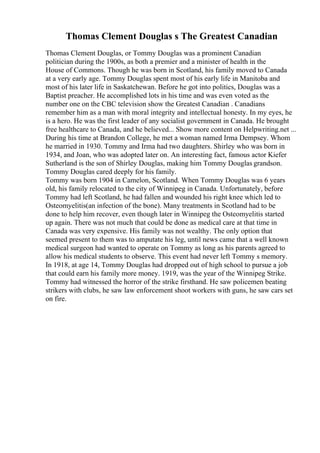 Thomas Clement Douglas s The Greatest Canadian
Thomas Clement Douglas, or Tommy Douglas was a prominent Canadian
politician during the 1900s, as both a premier and a minister of health in the
House of Commons. Though he was born in Scotland, his family moved to Canada
at a very early age. Tommy Douglas spent most of his early life in Manitoba and
most of his later life in Saskatchewan. Before he got into politics, Douglas was a
Baptist preacher. He accomplished lots in his time and was even voted as the
number one on the CBC television show the Greatest Canadian . Canadians
remember him as a man with moral integrity and intellectual honesty. In my eyes, he
is a hero. He was the first leader of any socialist government in Canada. He brought
free healthcare to Canada, and he believed... Show more content on Helpwriting.net ...
During his time at Brandon College, he met a woman named Irma Dempsey. Whom
he married in 1930. Tommy and Irma had two daughters. Shirley who was born in
1934, and Joan, who was adopted later on. An interesting fact, famous actor Kiefer
Sutherland is the son of Shirley Douglas, making him Tommy Douglas grandson.
Tommy Douglas cared deeply for his family.
Tommy was born 1904 in Camelon, Scotland. When Tommy Douglas was 6 years
old, his family relocated to the city of Winnipeg in Canada. Unfortunately, before
Tommy had left Scotland, he had fallen and wounded his right knee which led to
Osteomyelitis(an infection of the bone). Many treatments in Scotland had to be
done to help him recover, even though later in Winnipeg the Osteomyelitis started
up again. There was not much that could be done as medical care at that time in
Canada was very expensive. His family was not wealthy. The only option that
seemed present to them was to amputate his leg, until news came that a well known
medical surgeon had wanted to operate on Tommy as long as his parents agreed to
allow his medical students to observe. This event had never left Tommy s memory.
In 1918, at age 14, Tommy Douglas had dropped out of high school to pursue a job
that could earn his family more money. 1919, was the year of the Winnipeg Strike.
Tommy had witnessed the horror of the strike firsthand. He saw policemen beating
strikers with clubs, he saw law enforcement shoot workers with guns, he saw cars set
on fire.
 