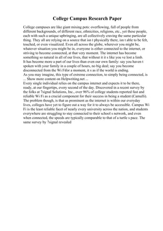 College Campus Research Paper
College campuses are like giant mixing pots: overflowing, full of people from
different backgrounds, of different race, ethnicities, religions, etc., yet these people,
each with such a unique upbringing, are all collectively craving the same particular
thing. They all are relying on a source that isn t physically there, isn t able to be felt,
touched, or even visualized. Even all across the globe, wherever you might be,
whatever situation you might be in, everyone is either connected to the internet, or
striving to become connected, at that very moment. The internet has become
something so natural in all of our lives, that without it it s like you ve lost a limb.
It has become more a part of our lives than even our own family: say you haven t
spoken with your family in a couple of hours, no big deal; say you become
disconnected from the Wi Fifor a moment, it s as if the world is ending.
As you may imagine, this type of extreme connection, to simply being connected, is
... Show more content on Helpwriting.net ...
Every single individual relies on the campus internet and expects it to be there,
ready, at our fingertips, every second of the day. Discovered in a recent survey by
the folks at 7signal Solutions, Inc., over 96% of college students reported fast and
reliable Wi Fi as a crucial component for their success in being a student (Camulli).
The problem though, is that as prominent as the internet is within our everyday
lives, colleges have yet to figure out a way for it to always be accessible. Campus Wi
Fi is the least reliable facet of nearly every university across the nation, and students
everywhere are struggling to stay connected to their school s network, and even
when connected, the speeds are typically comparable to that of a turtle s pace. The
same survey by 7signal revealed
 