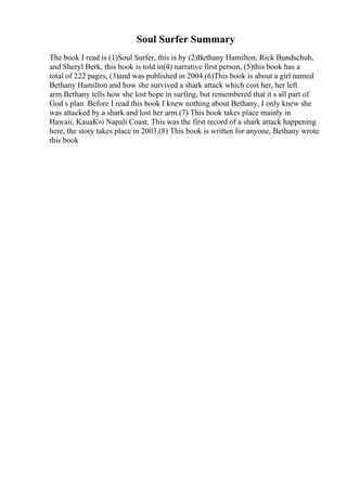 Soul Surfer Summary
The book I read is (1)Soul Surfer, this is by (2)Bethany Hamilton, Rick Bundschuh,
and Sheryl Berk, this book is told in(4) narrative first person, (5)this book has a
total of 222 pages, (3)and was published in 2004.(6)This book is about a girl named
Bethany Hamilton and how she survived a shark attack which cost her, her left
arm.Bethany tells how she lost hope in surfing, but remembered that it s all part of
God s plan. Before I read this book I knew nothing about Bethany, I only knew she
was attacked by a shark and lost her arm.(7) This book takes place mainly in
Hawaii, KauaК»i Napali Coast. This was the first record of a shark attack happening
here, the story takes place in 2003.(8) This book is written for anyone, Bethany wrote
this book
 
