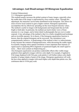 Advantages And Disadvantages Of Histogram Equalization
Contrast Enhancement:
3.3.1 Histogram equalization
This method usually increases the global contrast of many images, especially when
the usable data of the image is represented by close contrast values. Through this
adjustment, the intensities can be better distributed on the histogram. This allows for
areas of lower local contrast to gain a higher contrast. Histogram equalization
accomplishes this by effectively spreading out the most frequent intensity values.
The method is useful in images with backgrounds and foregrounds that are both
bright or both dark. In particular, the method can lead to better views of bone
structure in x ray images, and to better detail in photographs that are over or under
exposed. A key advantage of the method is that it is a fairly straightforward technique
and an invertible operator. So in theory, if the histogram equalization function is
known, then the original histogram can be recovered. The calculation is not
computationally intensive. A disadvantage of the method is that it is indiscriminate.
It may increase the contrast of background noise, while decreasing the usable signal.
In scientific imaging where spatial correlation is more important than intensity of
signal (such as separating DNA fragments of quantized length), the small signal to
noise ... Show more content on Helpwriting.net ...
Also histogram equalization can produce undesirable effects (like visible image
gradient) when applied to images with low color depth. For example, if applied to
8 bit image displayed with 8 bit gray scale palette it will further reduce color depth
(number of unique shades of gray) of the image. Histogram equalization will work
the best when applied to images with much higher color depth than palette size, like
continuous data or 16 bit gray scale
 