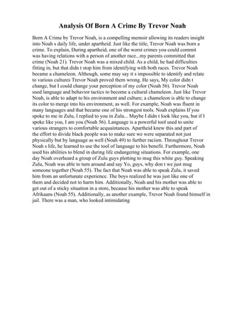 Analysis Of Born A Crime By Trevor Noah
Born A Crime by Trevor Noah, is a compelling memoir allowing its readers insight
into Noah s daily life, under apartheid. Just like the title, Trevor Noah was born a
crime. To explain, During apartheid, one of the worst crimes you could commit
was having relations with a person of another race...my parents committed that
crime (Noah 21). Trevor Noah was a mixed child. As a child, he had difficulties
fitting in, but that didn t stop him from identifying with both races. Trevor Noah
became a chameleon. Although, some may say it s impossible to identify and relate
to various cultures Trevor Noah proved them wrong. He says, My color didn t
change, but I could change your perception of my color (Noah 56). Trevor Noah
used language and behavior tactics to become a cultural chameleon. Just like Trevor
Noah, is able to adapt to his environment and culture; a chameleon is able to change
its color to merge into his environment, as well. For example, Noah was fluent in
many languages and that became one of his strongest tools. Noah explains If you
spoke to me in Zulu, I replied to you in Zulu... Maybe I didn t look like you, but if I
spoke like you, I am you (Noah 56). Language is a powerful tool used to unite
various strangers to comfortable acquaintances. Apartheid knew this and part of
the effort to divide black people was to make sure we were separated not just
physically but by language as well (Noah 49) to further racism. Throughout Trevor
Noah s life, he learned to use the tool of language to his benefit. Furthermore, Noah
used his abilities to blend in during life endangering situations. For example, one
day Noah overheard a group of Zulu guys plotting to mug this white guy. Speaking
Zulu, Noah was able to turn around and say Yo, guys, why don t we just mug
someone together (Noah 55). The fact that Noah was able to speak Zulu, it saved
him from an unfortunate experience. The boys realized he was just like one of
them and decided not to harm him. Additionally, Noah and his mother was able to
get out of a sticky situation in a store, because his mother was able to speak
Afrikaans (Noah 55). Additionally, as another example, Trevor Noah found himself in
jail. There was a man, who looked intimidating
 